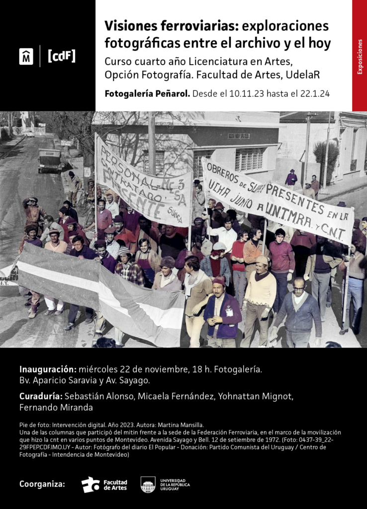 Afiche de difusión de Exposiciṕn "Visiones ferroviarias: exploraciones fotográficas entre el archivo y el hoy. Curso de cuarto año Licenciatura en Artes, Opción Fotografía. Facultad de Artes, Udelar. Fotogalería Peñarol,. Desde el 10.11.23 al 22.01.24. En el extremo superior izquierdo se ven los logos de la Intendencia de Montevideo y del Centro de Fotografía. En el centro de la imagen se ve una imagen de archivo trabajada digitalmente. Debajo se puede leer el texto: Curaduría Sebastián Alonso, Micaela Fernández y Yohnattan Mignot y Fernando Miranda. Pie de foto: Intervención digital. Año 2023. Autora: Martina Mansilla. Una de las columnas que participó del mitin frente a la sede de la Federación Ferroviaria, en el marco de la movilización que hizo la cnt en varios puntos de Montevideo. Avenida SAyago y Bell. 12 de setiembre de 1972, autor: fotógrafo del diario El Popular. Donación: Partido COmunista del Uruguay / CDF, IM. Debajo de ese texto se ven los logos de Facultad de Artes y Udelar como coorganizadores.