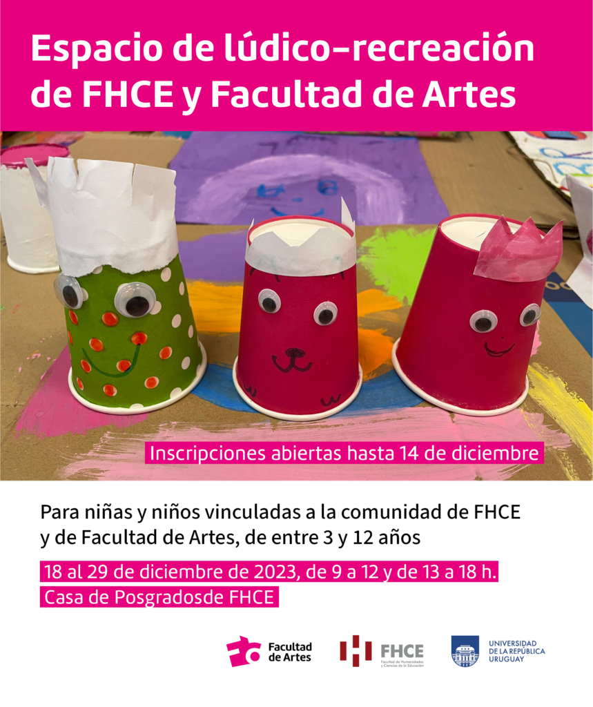 Imagen de manualidades hechas por niños con vasitos de plástico que le han puesto ojos, boca y nariz. Se ve un texto en la parte superior de la fotografía con fondo magenta y letras en blanco que dice: Espacio de lúdico recreación de FHCE y Facultad de Artes. Más abajo se puede leer: "Inscripciones abiertas hasta 14 de diciembre". Y en el extremo inferior sobre fondo blanco se encuentra el siguiente texto: Para niñas y niños vinculadas a la comunidad de FHCE y de Facultad de Artes, de entre 3 y 12 años". Subrayado con tono magenta se lee: 18 al 29 de diciembre de 2023, de 9 a 12 y de 13 a 18 h. Casa de Posgrados de FHCE." Debajo del texto se encuentran los logos de Facultad de Artes, FHCE y Udelar