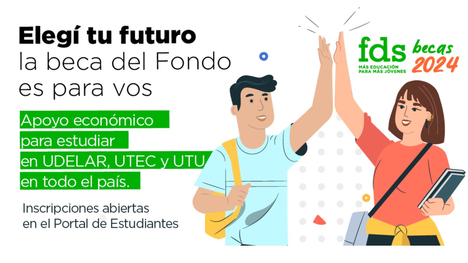 El gráfico se compone de un dibujo en el que un chico y una chica chocan sus manos en señal de festejo. Sobre el fondo blanco el texto en letra negras dice: "Elegí tu futuro, la beca del Fondo es para vos. Otro texto sobreimpreso en letras blancas sobre fondo verde dice: Apoyo económico para estudiar en UDELAR, UTEC y UTU en todo el País. Más abajo en letras negras dice: Inscripciones abiertas en el Portal de Estudiantes"

En el ángulo superior derecho está el logo del Fondo de Solidaridad en color verde con la inscripción "becas 2024"