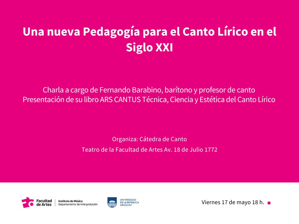 Gráfico de fondo magenta con una franja blanca ancha horizontal en el borde inferior, sobre la que se encuentran el logo de Facultad de Artes, junto a la denominación del Departamento de Interpretación del Instituto de Música, el logo de la Udelar y a la derecha dice: Viernes 17 de mayo 18 h. Sobre el fondo magenta se puede leer: Una nueva Pedagogía para el Canto Lírico en el Siglo XXI, Charla a cargo de Fernando Barabino, barítono y profesor de canto Presentación de su libro ARS CANTUS Técnica, Ciencia y Estética del Canto Lírico. Organiza: Cátedra de Canto. Teatro de la Facultad de Artes Av. 18 de Julio 1772.