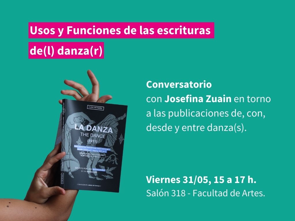 Gráfico de fondo verde liso con la imagen del brazo de una persona que sostiene un libro. Sobreimpreso en letras blancas dice: Usos y Funciones de las escrituras de(l) danza(r). Conversatorio con Josefina Zuain en torno a las publicaciones de, con, desde y entre danza(s).

Viernes 31/05 de 15 a 17 h. Salón 318 - Facultad de Artes