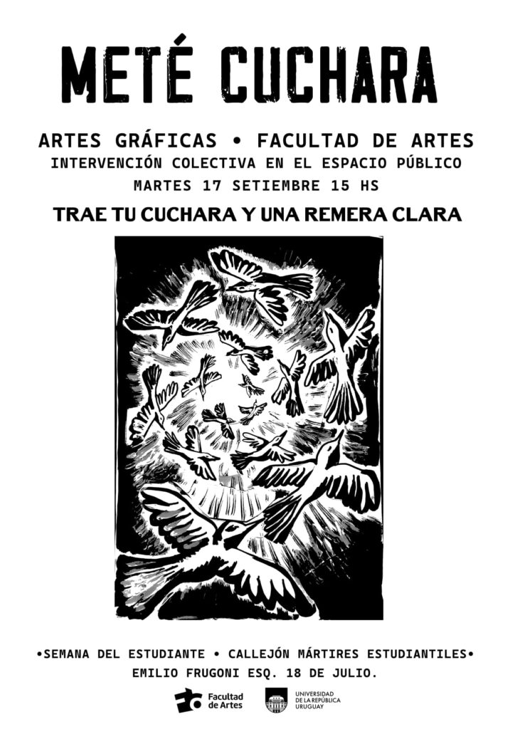 Afiche con técnica de xilografía donde se ve la imagen de palomas volando en círculos y el siguiente texto: Meté cuchara. Artes Gráficas. Facultad de Artes. Intervención colectiva en el espacio público. Martes 17 de setiembre 115 h. Traé tu cuchara y una remera clara. debajo de la imagen se lee: Semana del estudiante. Callejón Mártires Estudiantiles. Emilio Frugoni esquina 18 de julio, debajo se ven los logos de Facultad de Artes y Udelar