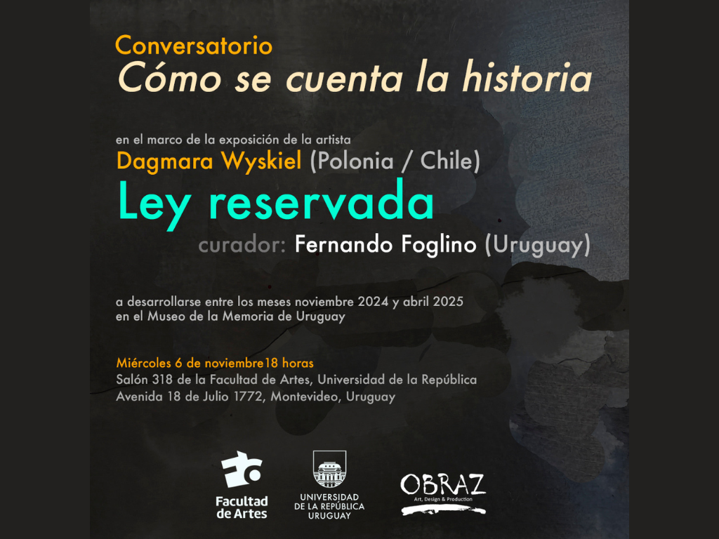 Gráfico de difusión con fondo negro. Sobre impreso dice: Conversatorio Cómo se cuenta la historia. En el marco de la exposición de la artista Dagmara Wyskiel (Polonia/ Chile) Ley reservada curador: Fernando Foglino (Uruguay) a desarrollarse entre los meses noviembre 2024 y abril 2025 en el Museo de la Memoria de Uruguay
Miércoles 6 de noviembre 18 horas Salón 318 de la Facultad de Artes, Universidad de la República Avenida 18 de Julio 1772, Montevideo, Uruguay