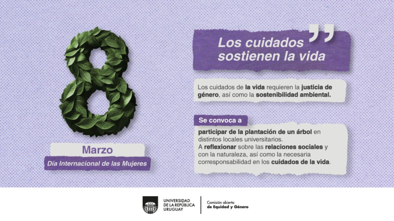 Diseño de campaña de 8M 2025. En la imagen de fondo se observa una trama punteada en tonos lilas y violetas. Se ve un 8 formado por hojas verdes y debajo se lee Marzo. Día Internacional de las Mujeres- A la derecha se lee: "Los cuidados sostienen la vida. Los cuidados de la vida requieren la justicia de género, así como la sostenibilidad ambiental. Se convoca a participar de la plantación de un árbol en distintos locales universitarios A reflexionar sobre las relaciones sociales y con la naturaleza, así como la necesaria corresponsabilidad en los cuidados de la vida. Debajo se ve el logo de la Udelar y de la Comisión abierta, de Equidad y Género