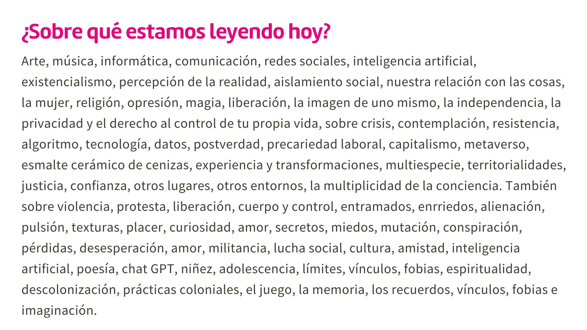 Texto sobre fondo blanco dice: ¿Sobre qué estamos leyendo hoy?

Arte, música, informática, comunicación, redes sociales, inteligencia artificial, existencialismo, percepción de la realidad, aislamiento social, nuestra relación con las cosas, la mujer, religión, opresión, magia, liberación, la imagen de uno mismo, la independencia, la privacidad y el derecho al control de tu propia vida, sobre crisis, contemplación, resistencia, algoritmo, tecnología, datos, postverdad, precariedad laboral, capitalismo, metaverso, esmalte cerámico de cenizas, experiencia y transformaciones, multiespecie, territorialidades, justicia, confianza, otros lugares, otros entornos, la multiplicidad de la conciencia. También sobre violencia, protesta, liberación, cuerpo y control, entramados, enrriedos, alienación, pulsión, texturas, placer, curiosidad, amor, secretos, miedos, mutación, conspiración, pérdidas, desesperación, amor, militancia, lucha social, cultura, amistad, inteligencia artificial, poesía, chat GPT, niñez, adolescencia, límites, vínculos, fobias, espiritualidad, descolonización, prácticas coloniales, el juego, la memoria, los recuerdos, vínculos, fobias e imaginación.