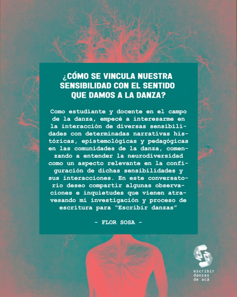 Gráfico de la actividad con el sobreimpreso:
¿Cómo se vincula nuestra sensibilidad con el sentido que damos a la danza?
Como estudiante y docente en el campo de la danza, empecé a interesarme en la interacción de diversas sensibilidades con determinadas narrativas históricas, epistemológicas y pedagógicas en las comunidades de la danza, comenzando a entender la neurodiversidad como un aspecto relevante en la configuración de dichas sensibilidades y sus interacciones. En este conversatorio deseo compartir algunas observaciones e inquietudes que vienen atravesando mi investigación y proceso de escritura para “Escribir danzas”
Flor Sosa
