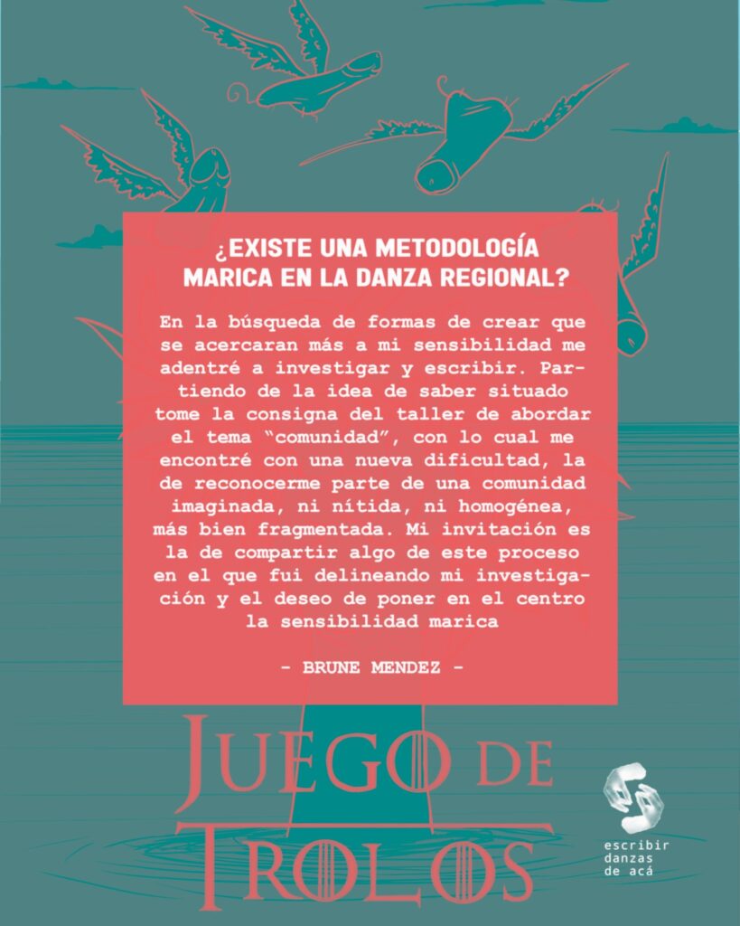Gráfico de la actividad con el sobreimpreso:
¿Existe una metodología marica en la danza regional?
En la búsqueda de formas de crear que se acercaran más a mi sensibilidad me adentré a investigar y escribir. Partiendo de la idea de saber situado tome la consigna del taller de abordar el tema “comunidad”, con lo cual me encontré con una nueva dificultad, la de reconocerme parte de una comunidad imaginada, ni nítida, ni homogénea, más bien fragmentada. Mi invitación es la de compartir algo de este proceso en el que fui delineando mi investigación y el deseo de poner en el centro la sensibilidad marica.
Brune Méndez